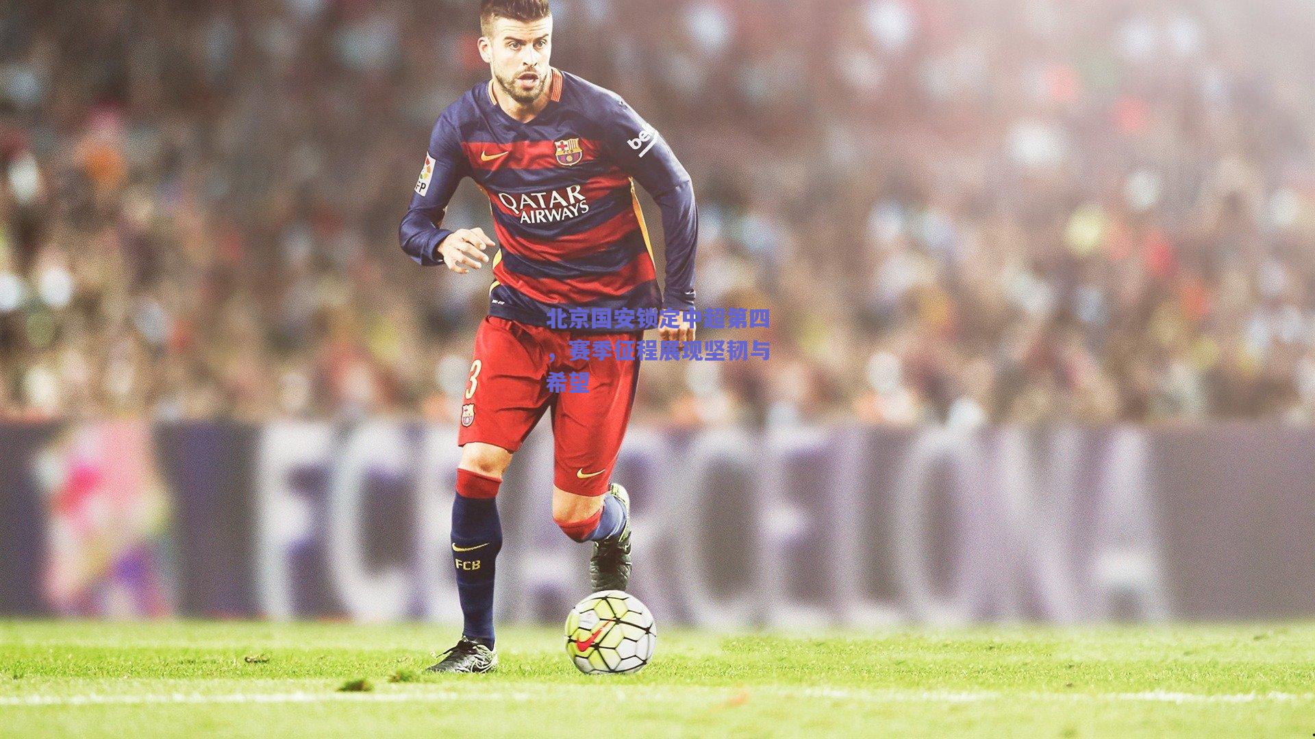 北京国安锁定中超第四，赛季征程展现坚韧与希望