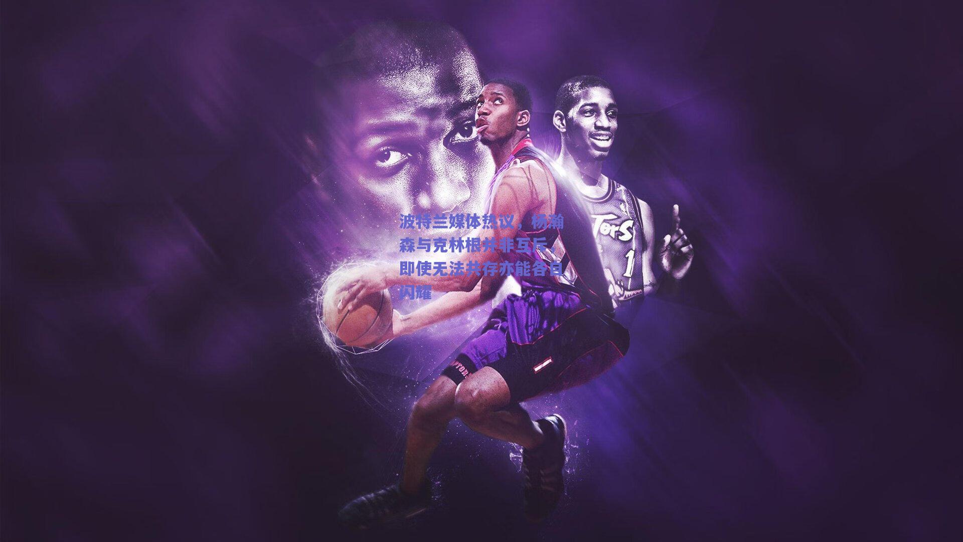 波特兰媒体热议，杨瀚森与克林根并非互斥，即使无法共存亦能各自闪耀