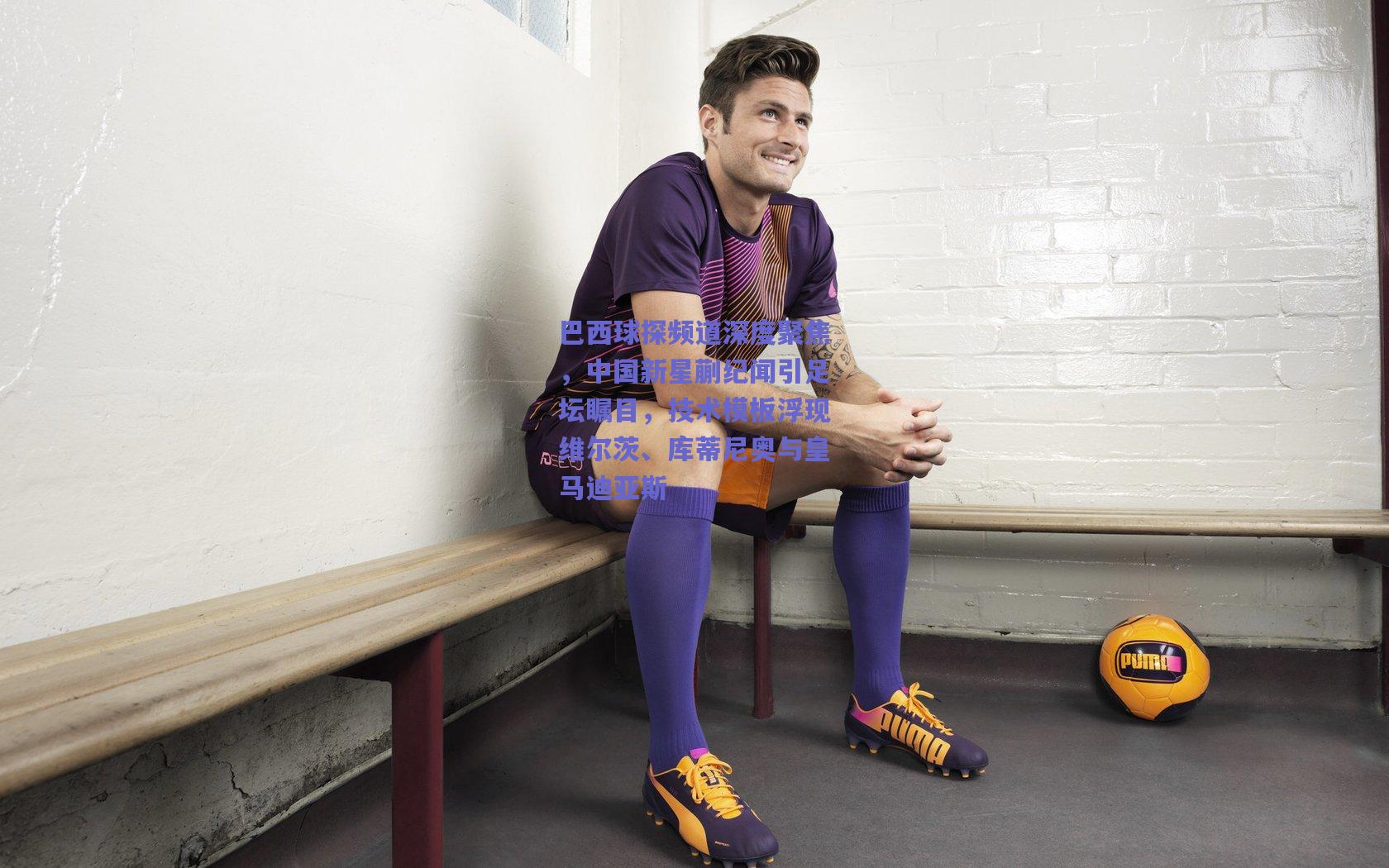 巴西球探频道深度聚焦，中国新星蒯纪闻引足坛瞩目，技术模板浮现维尔茨、库蒂尼奥与皇马迪亚斯