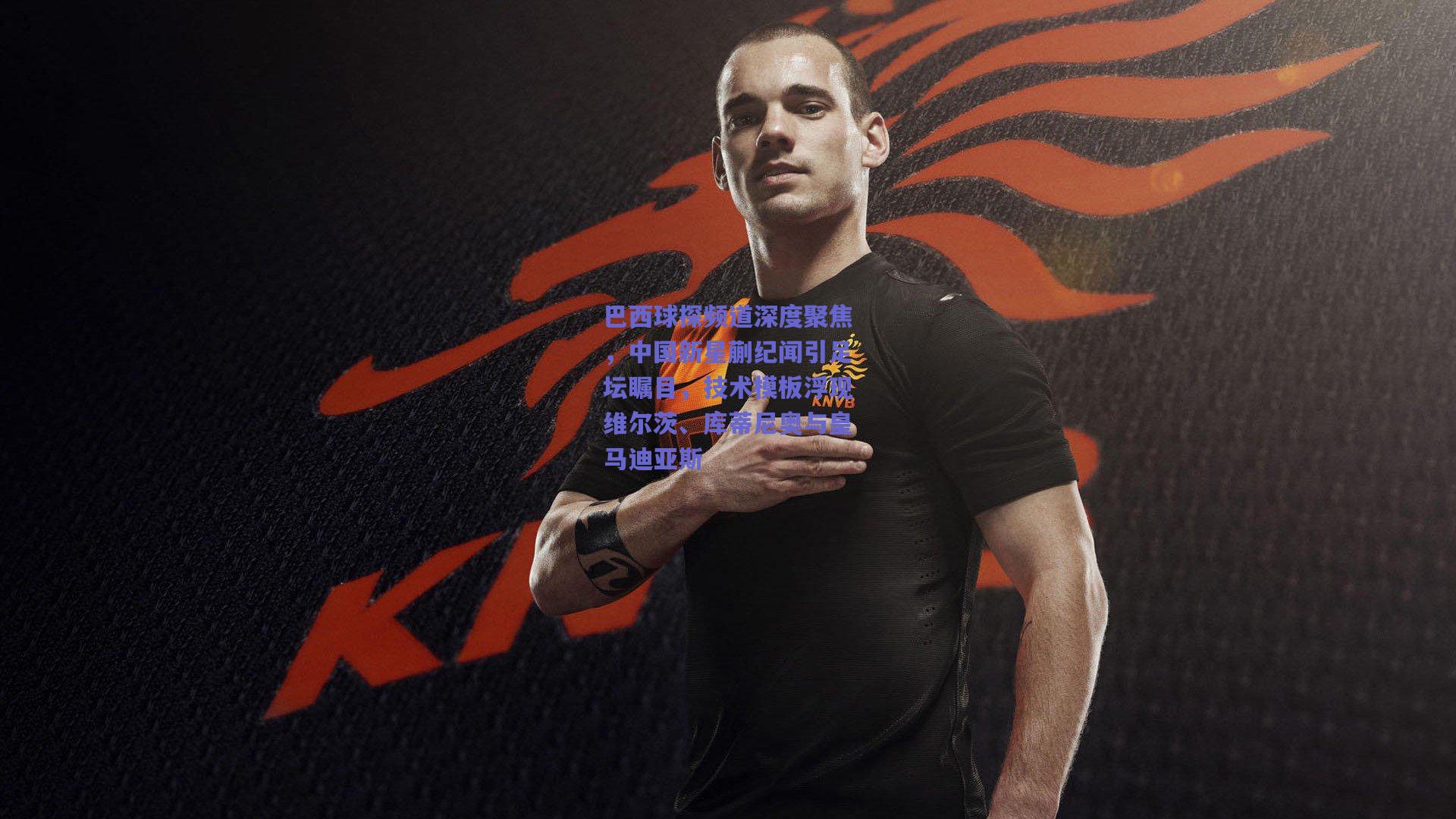 巴西球探频道深度聚焦，中国新星蒯纪闻引足坛瞩目，技术模板浮现维尔茨、库蒂尼奥与皇马迪亚斯